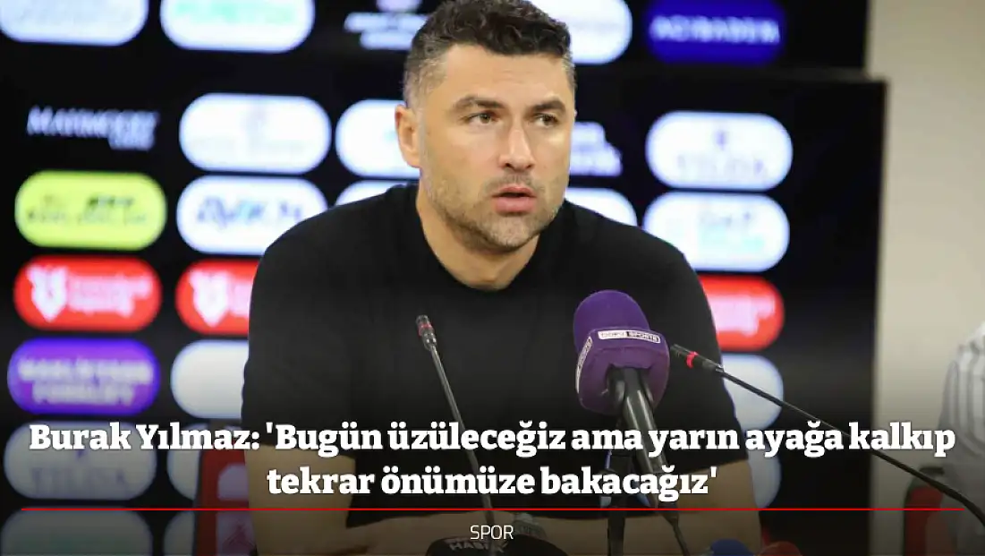 Burak Yılmaz: 'Bugün üzüleceğiz ama yarın ayağa kalkıp tekrar önümüze bakacağız'