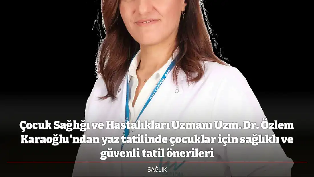 Çocuk Sağlığı ve Hastalıkları Uzmanı Uzm. Dr. Özlem Karaoğlu'ndan yaz tatilinde çocuklar için sağlıklı ve güvenli tatil önerileri