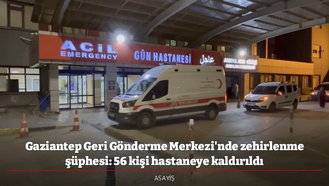 Gaziantep Geri Gönderme Merkezi'nde zehirlenme şüphesi: 56 kişi hastaneye kaldırıldı