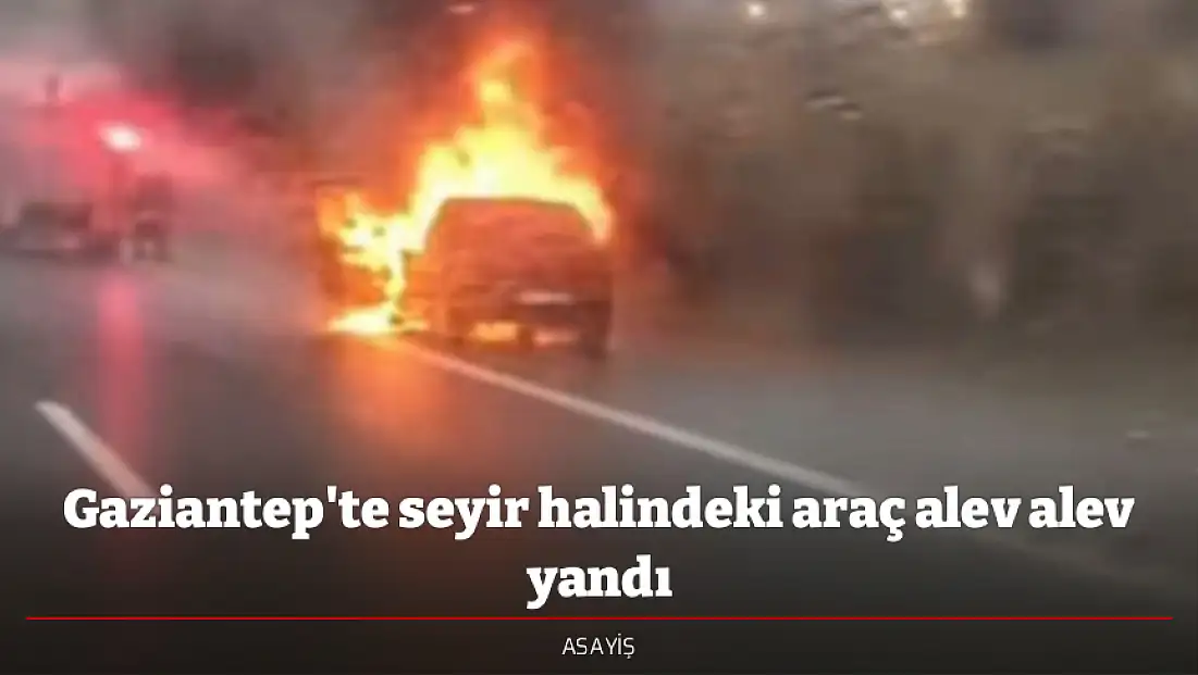 Gaziantep'te seyir halindeki araç alev alev yandı