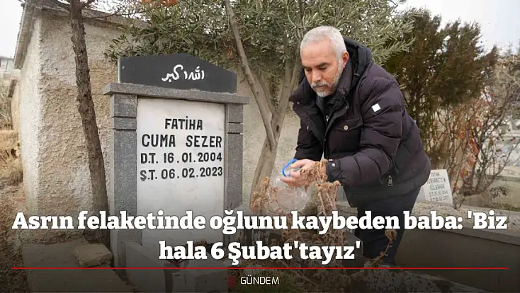 Asrın felaketinde oğlunu kaybeden baba: 'Biz hala 6 Şubat'tayız'