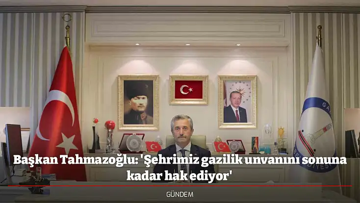 Başkan Tahmazoğlu: 'Şehrimiz gazilik unvanını sonuna kadar hak ediyor'