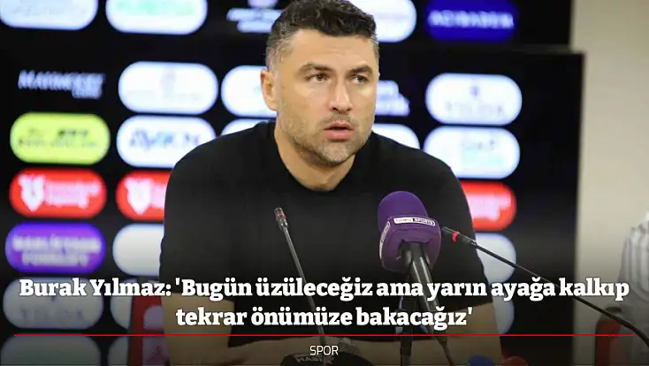 Burak Yılmaz: 'Bugün üzüleceğiz ama yarın ayağa kalkıp tekrar önümüze bakacağız'