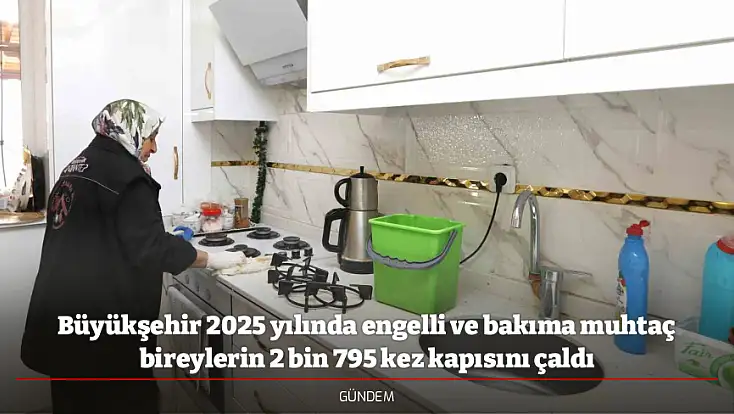 Büyükşehir 2025 yılında engelli ve bakıma muhtaç bireylerin 2 bin 795 kez kapısını çaldı
