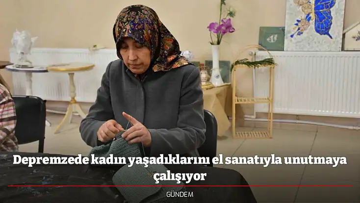 Depremzede kadın yaşadıklarını el sanatıyla unutmaya çalışıyor