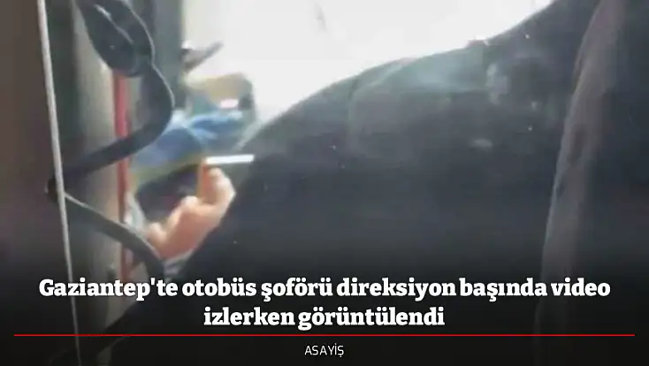 Gaziantep'te otobüs şoförü direksiyon başında video izlerken görüntülendi