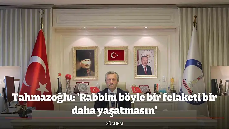 Tahmazoğlu: 'Rabbim böyle bir felaketi bir daha yaşatmasın'